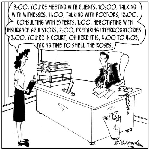 '9:00, you're meeting with clients, 10:00, talking with witnesses, 11:00, talking with doctors, 12:00, consulting with experts, 1:00, negotiating with insurance adjustors, ... oh here it is, 4:00 to 4:05, taking time to smell the roses.'