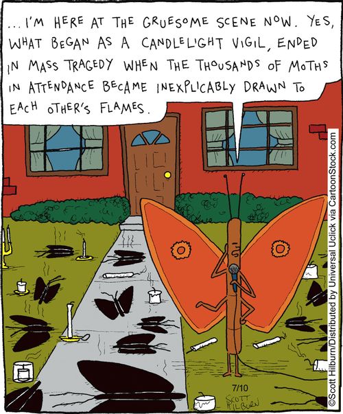 ...I'm here at the gruesome scene now. Yes, what began as a candlelight vigil,ended in mass tragedy when the thousands of moths in attendance became inexplicably drawn to each other's flames.