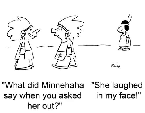 'What did Minnehaha say when you asked her out?' 'She laughed in my face.'