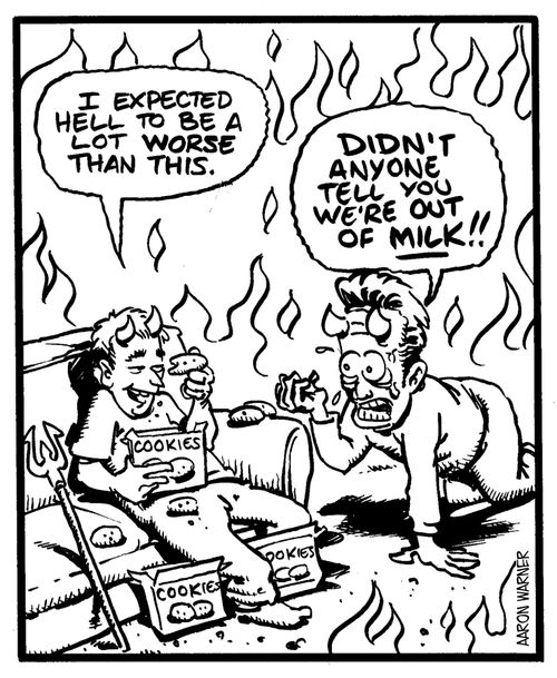 'I expected Hell to be a lot worse than this.' 'Didn't anyone tell you we're out of milk!!'