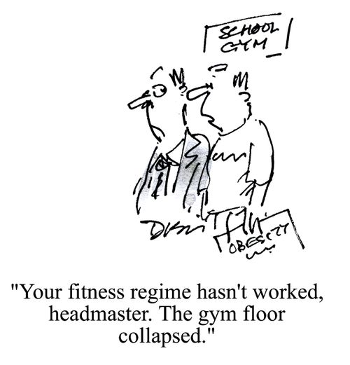 'Your fitness regime hasn't worked headmaster. The gym floor collapsed.'