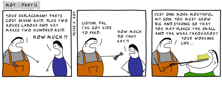 'Your replacement parts cost seven quid, plus two hours labour and VAT makes two hundred quid.' - 'How much?!' - 'Listen, pal. I've got kids to feed.' - 'How much do they eat?' - 'Just one more mouthful, my son. You must grow big and strong so that you ma