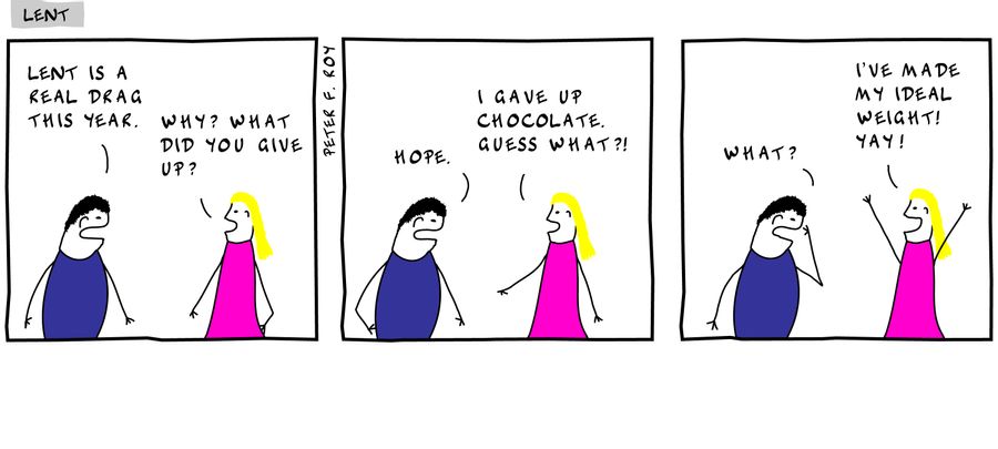 Lent is a real drag this year. - 'Why? What did you give up?' - 'Hope.' - 'I gave up chocolate. Guess what?1' - 'What?' - 'I've made my ideal weight! Yay!'