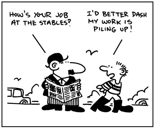 'How's your job at the stables?' - 'I'd better dash. My work is piling up.'