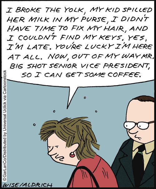 'I broke the yolk, my kid spilled her milk in my purse . . . Yes, I'm late. You're lucky I'm here at all. Now, out of my way Mr Big Shot Senior Vice President, so i can get some coffee.'