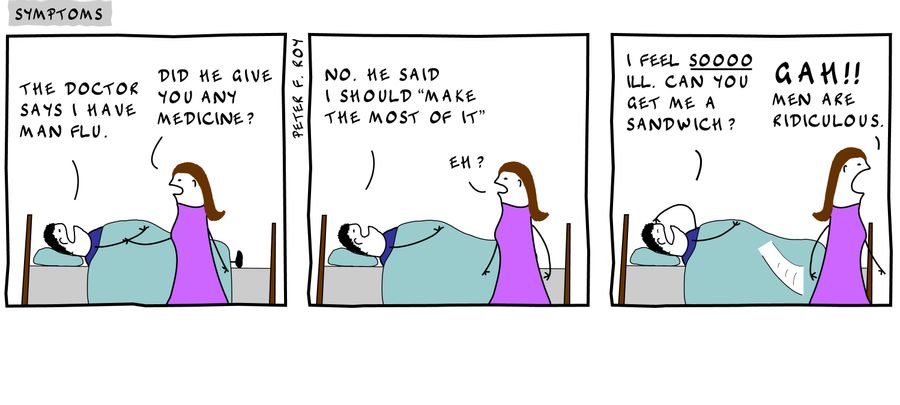 The doctor says I have man flu. - 'Did he give you any medicine?' - 'No. He said I should 'make the most of it'' - 'Eh?' - 'I feel soooo ill. Can you get me a sandwich?' - 'Gah!! Men are ridiculous' - 