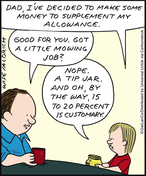 'Dad, I've decided to make some money to supplement my allowance.' 'Good for you. Got a little mowing job?' 'Nope. A tip jar. And oh by the way, 15 to 20 percent is customary.'