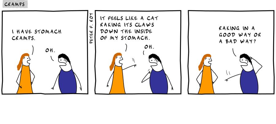 'I have stomach cramps.' - 'Oh.' - 'It feels like a cat raking its claws down the inside of my stomach.' - 'Oh.' - 'Raking in a good way or a bad way?' - 