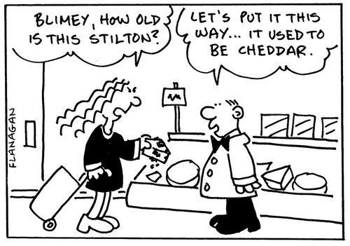 'Blimey, how old is this stilton?' 'Let;s put it this way...it used to be cheddar.'