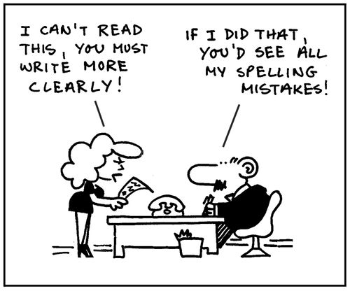 'I can't read this, you must write more clearly.' - 'If I did that, you'd see all my spelling mistakes.'