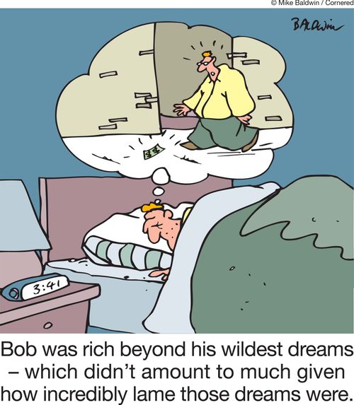 Bob was rich beyond his wildest dreams - which didn't amount to much given how incredibly lame those dreams were.