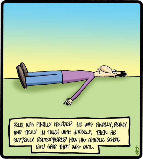 Felix was finally relaxed. He was finally, really and truly in touch with himself. Then he suddenly remembered how his Catholic school nun said that was evil.