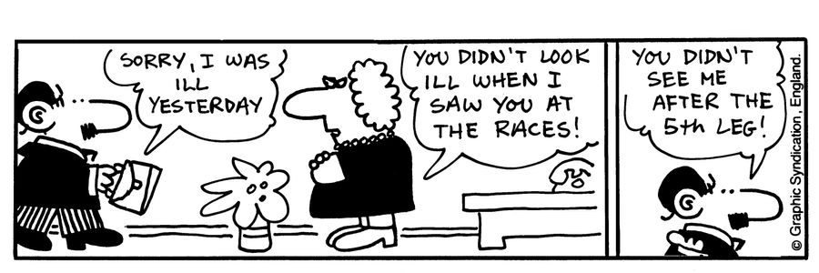 -Sorry, I was ill yesterday -You didn't look ill when I saw you at the races! -You didn't see me after the 5th leg! 