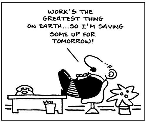 'Work's the greatest thing on earth... so I'm saving some up for tomorrow!'