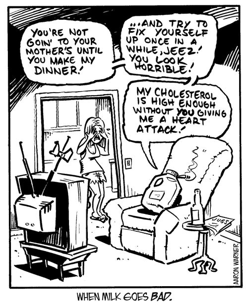 'You're not going to your mother's until you make my dinner! ...And try to fix yourself up once in a while, jeez! You look horrible! My cholesterol is high enough without you giving me a heart attack!' 