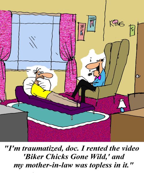 'I'm traumatized, doc.  I rented the video 'Biker Chicks Gone Wild' and my mother-in-law was topless in it.'