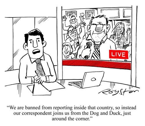 'We are banned from reporting inside that country, so instead our correspondent joins us from the Dog and Duck, just around the corner.'
