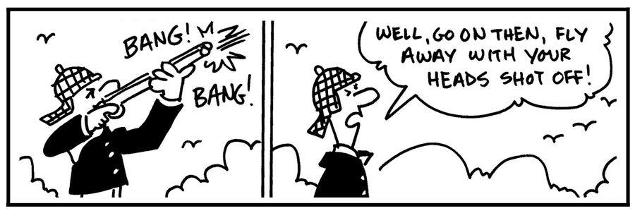 'Well, go on then, fly away with your heads shot off.'
