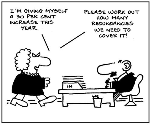 'I'm giving myself a 30% increase this year. Please work out how many redundancies we need to cover it.'