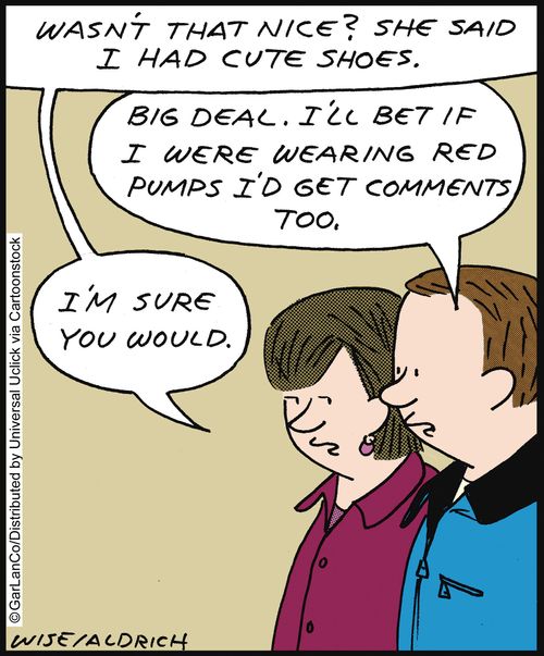 'Wasn't that nice? She said I had cute shoes.' 'Big deal. I'll bet if I were wearing red pumps I'd get comments too.' 'I'm sure you would.'