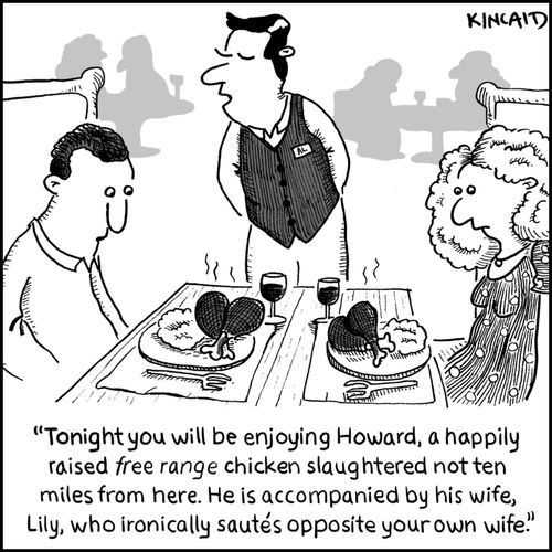 'Tonight you will be enjoying Howard, a happily raised free range chicken slaughtered no ten miles from here. He is accompanied by his wife, Lily, who ironically sautes opposite your own wife.'