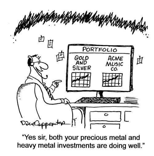 'Yes sir, both your precious metal and heavy metal investments are doing well.'