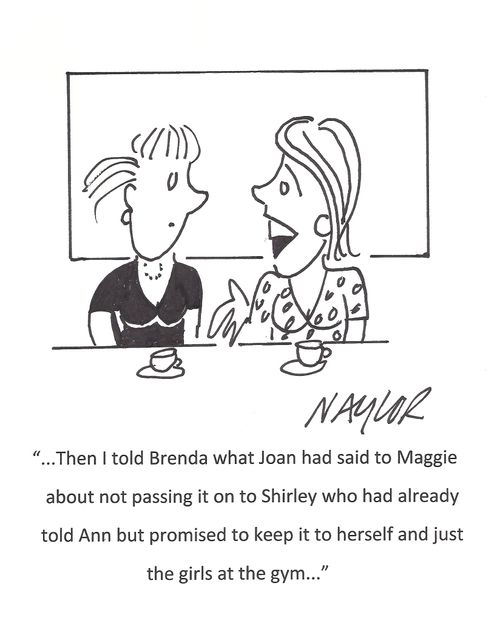 '...Then I told Brenda what Joan had said to Maggie about not passing it on to Shirley who had already told Ann but promised to keep it to herself and just the girls at the gym...'