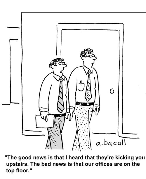 The good news is I heard they're kicking you upstairs. The bad news is our offices are on the top floor.