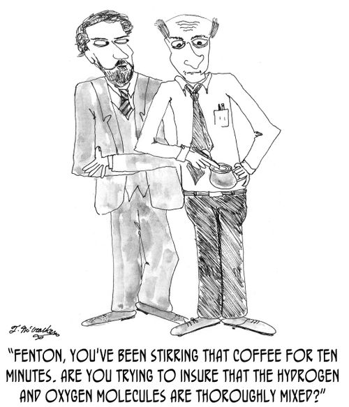 'Fenton, you've been stirring that coffee for ten minutes. Are you trying to insure that the hydrogen and oxygen molecules are thoroughly mixed?'