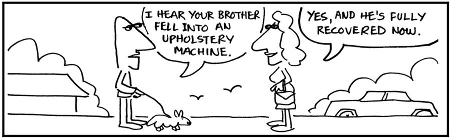 'I hear your brother fell into an upholstery machine.'