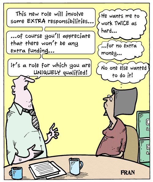 'This new role will involve some extra responsibilities...of course you'll appreciate that there won't be any extra funding...it's a role for which you are uniquely qualified!'