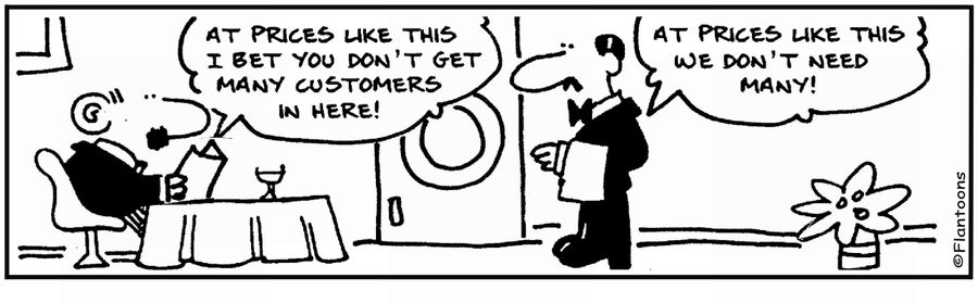 'At these prices I bet you get few customers.'  'At these prices we don't need many.'