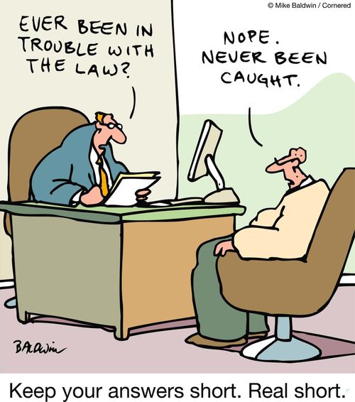 Job interview: 'Ever been in trouble with the law?' 'Nope, never been caught.' Keep your answers short. Real short.