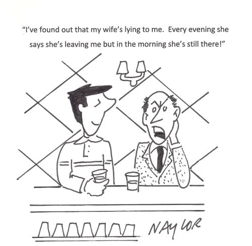'I've found out that my wife's lying to me. Every evening she says she's leaving me but in the morning she's still there!'