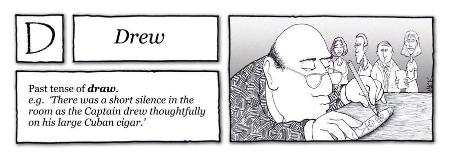 D - Drew: Past tense of Draw, there was a short silence in the room as the Captain drew thoughtfully on his large Cuban cigar.