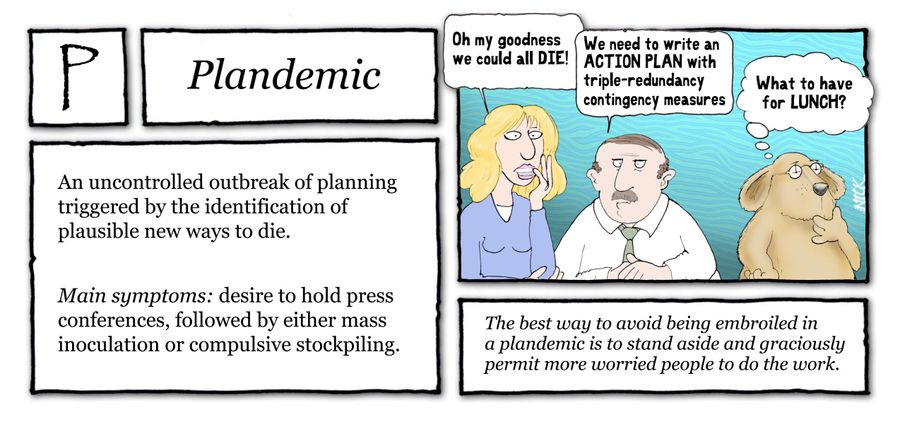 Plandemic: An uncontrolled outbreak of planning triggered by the identification of plausible new ways to die. Main symptoms: desire to hold press conferences, followed by either mass inoculation or compulsive stockpiling.