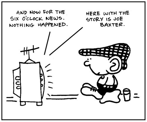 'And now for the six o'clock news. Nothing happened. Here with the story is Joe Baxter.'