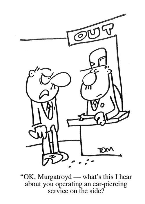 'OK, Murgatroyd, what's this I hear about you operating an ear piercing service on the side?'