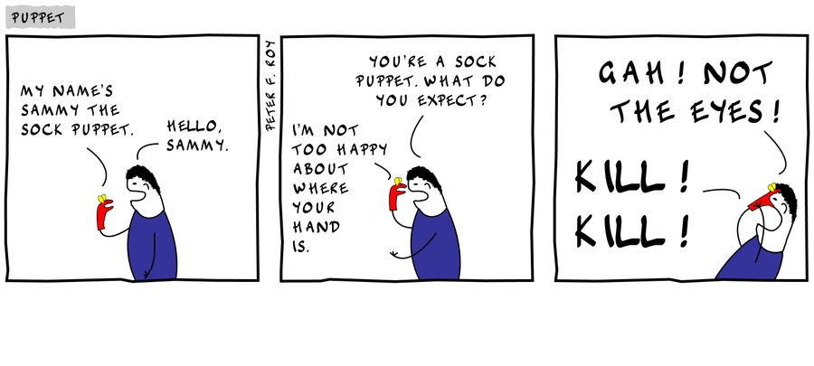 'My name's Sammy the Sock Puppet.' - 'Hello, Sammy.' - 'I'm not happy about where your hand is.' - 'You're a sock puppet. What do you expect?' - 'Kill! Kill!' - 'Gah! Not the eyes!'