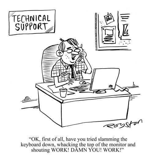 'OK, first of all, have you tried slamming the keyboard down, whacking the top of the monitor and shouting WORK! DAMN YOU! WORK!'