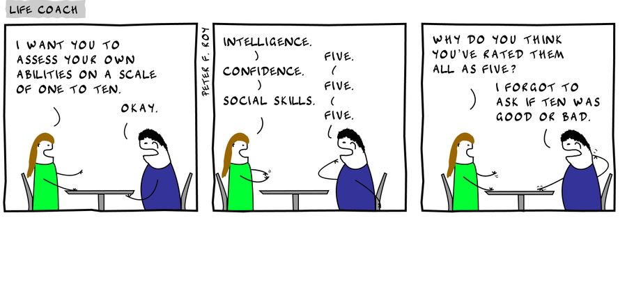 I want you to assess your own abilities on a scale of one to ten, - 'Okay,' - 'Intelligence,' - 'Five,' - 'Confidence' - 'Five,' - 'Social Skills' - 'Five,' - 'Why do you think you've rated them all as five' - 'I forgot to ask if ten was good or bad,' 