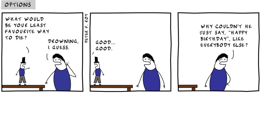 What would be your least favourite way to die? - 'Drowning I guess.' - 'Good... good.' - '' - 'Why couldn't he jsut say 'happy birthday', like everybody else?' - '' - 