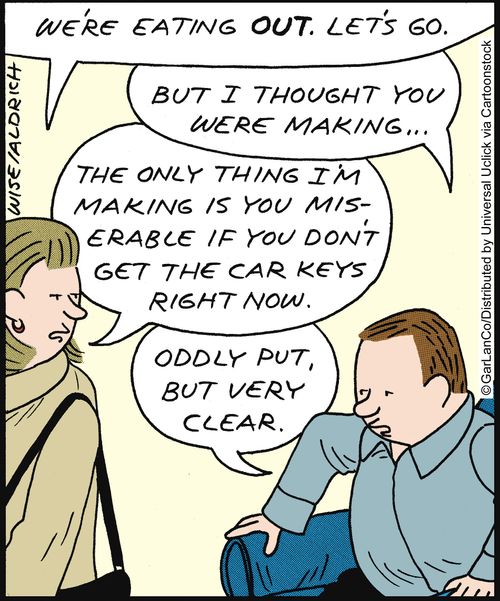 'We're eating out, let's go.' 'But I thought you were making...' 'The only thing I'm making is you miserable if you don't get the car keys right now.' 'Oddly put, but very clear.'