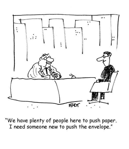 We have plenty of people here to push paper. I need someone new to push the envelope.