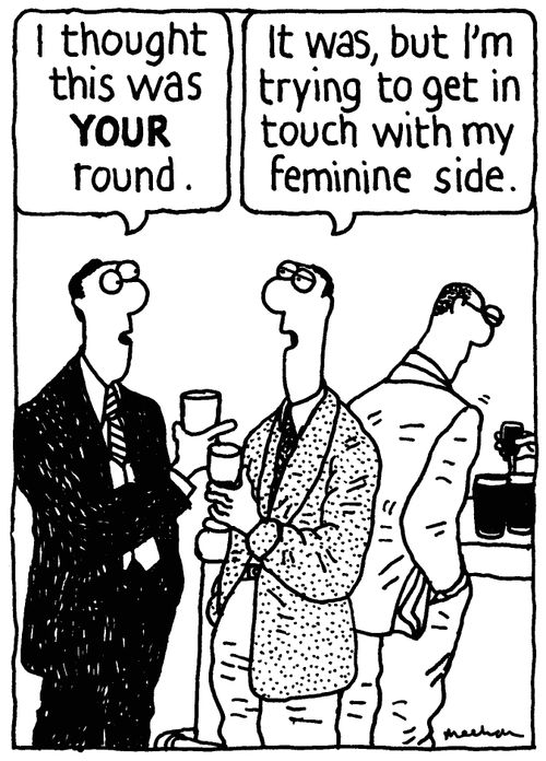 'I thought this was your round.' 'It was, but I'm trying to get in touch with my feminine side.'