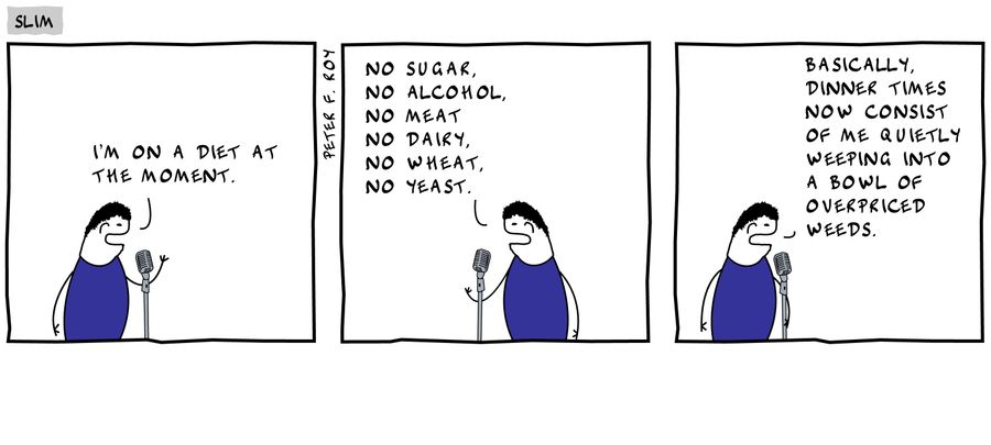 'I'm on a diet at the moment.' - 'No sugar, no alcohol, no meat, no dairy, no wheat, no yeast.' - 'Basically, dinner times now consist of me quietly weeping into a bowl of overpriced weeds.'