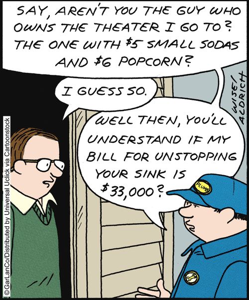 'Say, aren't you the guy who owns the theater I go to? The one with $5 small sodas and $6 popcorn?. . . Well then, you'll understand if my bill for unstopping your sink is $33,000?'