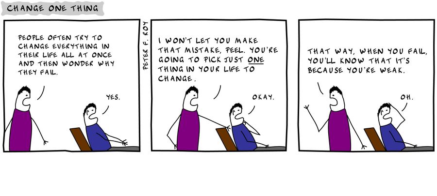 'People often try to change everything in their lives all at once and then they wonder why they fail.' - 'Yes.' - 'I won't let you make that mistake, Peel. You're going to pick just one thing in your life to change.' - 'Okay.' - 'That way, when you fail, 