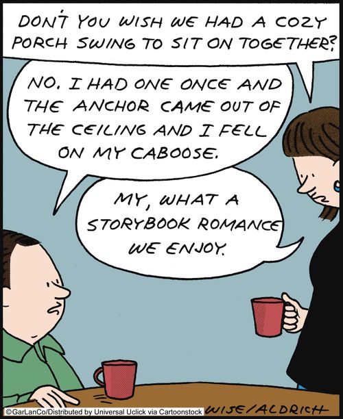 'Don't you wish we had a cozy porch swing to sit on together?' 'No, I had one once and the anchor came out of the ceiling and I fell on my caboose.' 'My, what a storybook romance we enjoy.'