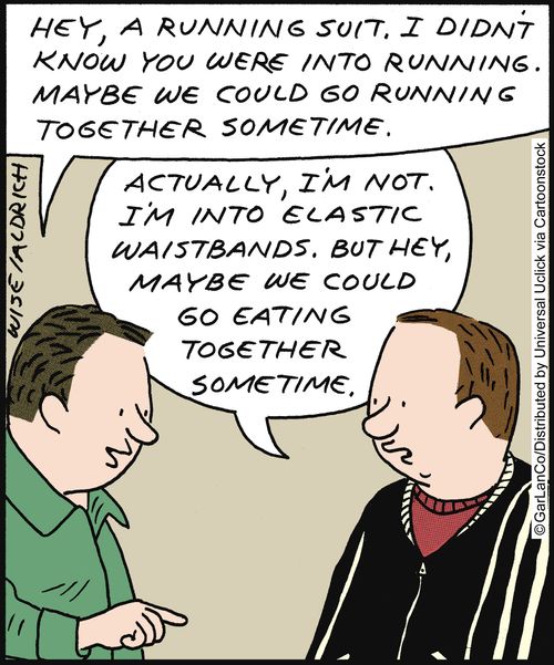 'Hey, a running suit. I didn't know you were into running. Maybe we could go running together sometime.' 'Actually, I'm not. I'm into elastic waistbands. But hey, maybe we could go eating together sometime.'